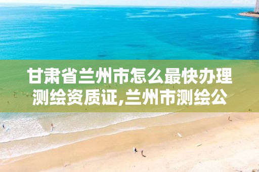 甘肃省兰州市怎么最快办理测绘资质证,兰州市测绘公司有哪些。