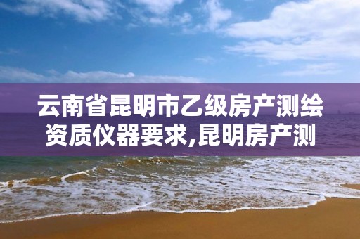 云南省昆明市乙级房产测绘资质仪器要求,昆明房产测绘公司。