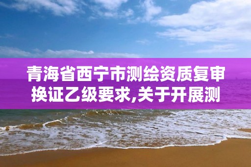 青海省西宁市测绘资质复审换证乙级要求,关于开展测绘资质复审换证工作的通知。