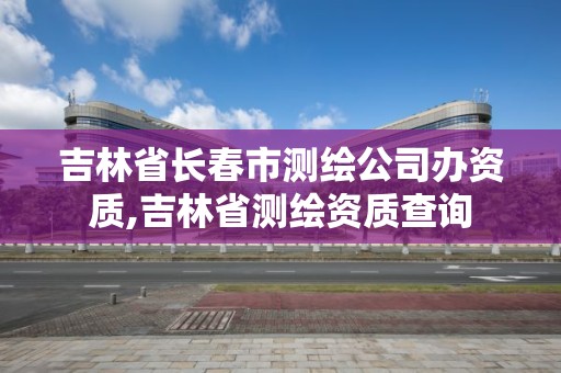 吉林省长春市测绘公司办资质,吉林省测绘资质查询