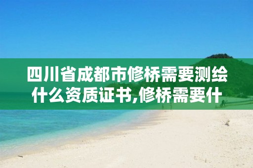 四川省成都市修桥需要测绘什么资质证书,修桥需要什么设备。