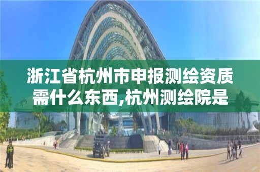 浙江省杭州市申报测绘资质需什么东西,杭州测绘院是什么单位。