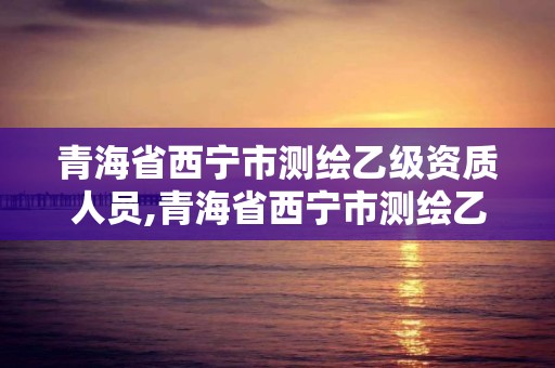 青海省西宁市测绘乙级资质人员,青海省西宁市测绘乙级资质人员名单公示