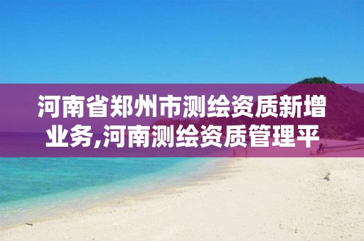 河南省郑州市测绘资质新增业务,河南测绘资质管理平台