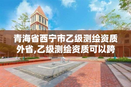 青海省西宁市乙级测绘资质外省,乙级测绘资质可以跨省作业吗