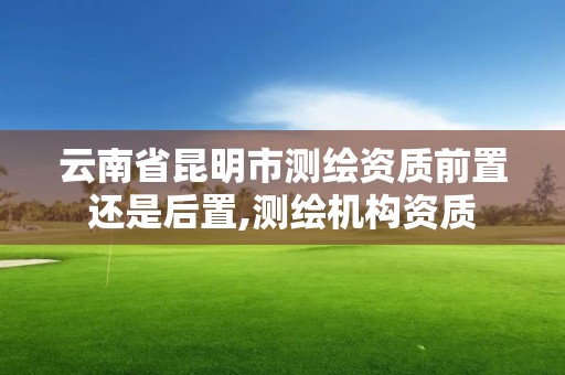 云南省昆明市测绘资质前置还是后置,测绘机构资质