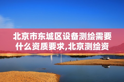 北京市东城区设备测绘需要什么资质要求,北京测绘资质办理。