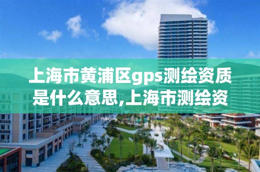 上海市黄浦区gps测绘资质是什么意思,上海市测绘资质单位名单。