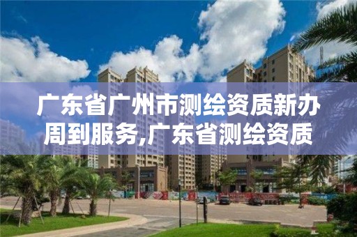 广东省广州市测绘资质新办周到服务,广东省测绘资质单位名单