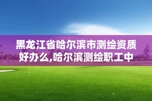 黑龙江省哈尔滨市测绘资质好办么,哈尔滨测绘职工中等专业学校