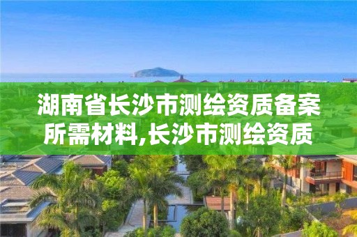 湖南省长沙市测绘资质备案所需材料,长沙市测绘资质单位名单