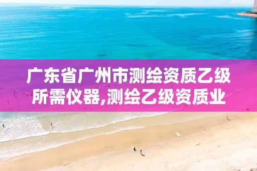 广东省广州市测绘资质乙级所需仪器,测绘乙级资质业务范围