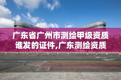 广东省广州市测绘甲级资质谁发的证件,广东测绘资质查询。