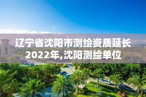 辽宁省沈阳市测绘资质延长2022年,沈阳测绘单位