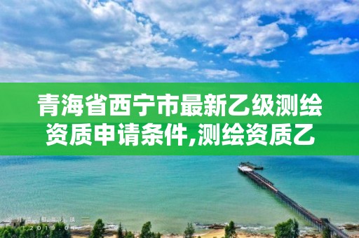 青海省西宁市最新乙级测绘资质申请条件,测绘资质乙级申请需要什么条件。