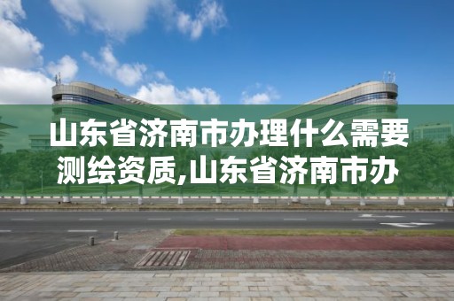 山东省济南市办理什么需要测绘资质,山东省济南市办理什么需要测绘资质的公司