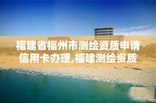 福建省福州市测绘资质申请信用卡办理,福建测绘资质公司