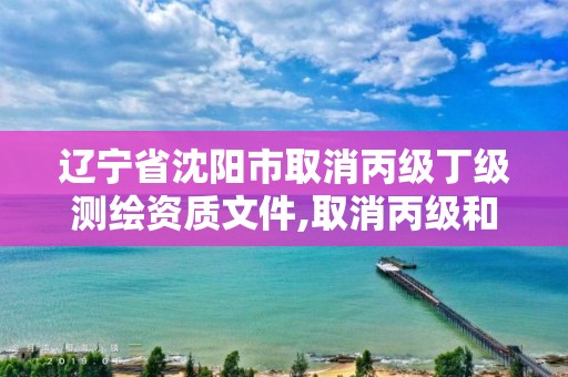 辽宁省沈阳市取消丙级丁级测绘资质文件,取消丙级和丁级测绘资质。