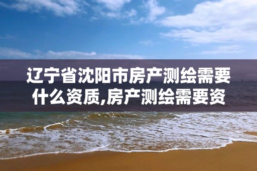 辽宁省沈阳市房产测绘需要什么资质,房产测绘需要资质吗