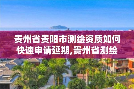 贵州省贵阳市测绘资质如何快速申请延期,贵州省测绘资质管理系统