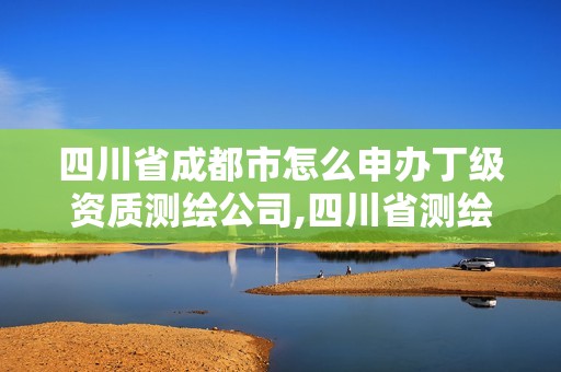 四川省成都市怎么申办丁级资质测绘公司,四川省测绘甲级资质单位。