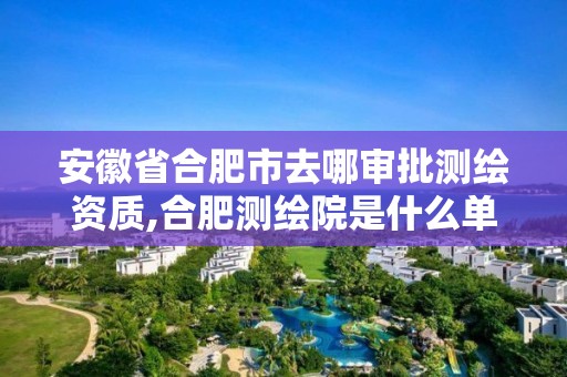 安徽省合肥市去哪审批测绘资质,合肥测绘院是什么单位。