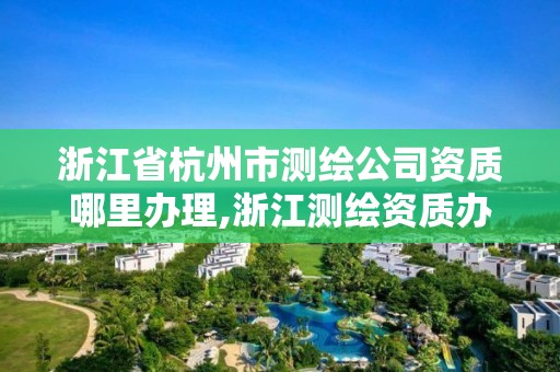 浙江省杭州市测绘公司资质哪里办理,浙江测绘资质办理流程