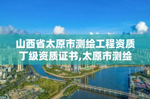 山西省太原市测绘工程资质丁级资质证书,太原市测绘公司的电话是多少