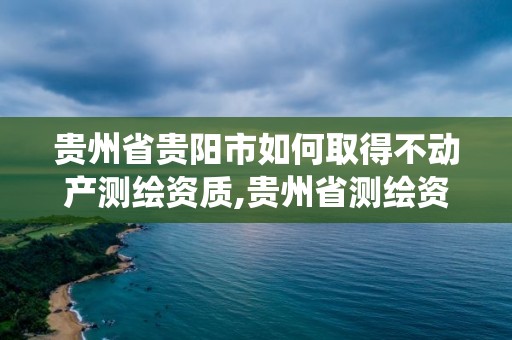 贵州省贵阳市如何取得不动产测绘资质,贵州省测绘资质管理系统。