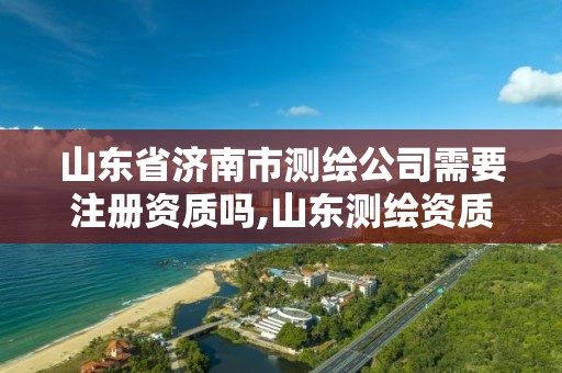 山东省济南市测绘公司需要注册资质吗,山东测绘资质代办。