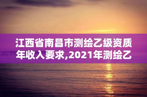 江西省南昌市测绘乙级资质年收入要求,2021年测绘乙级资质。