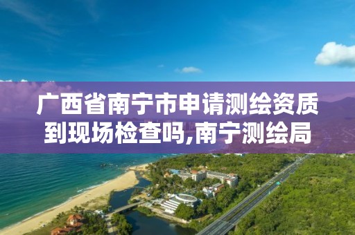 广西省南宁市申请测绘资质到现场检查吗,南宁测绘局在哪