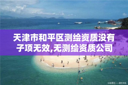 天津市和平区测绘资质没有子项无效,无测绘资质公司进行测绘的后果