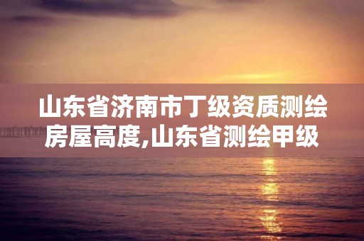 山东省济南市丁级资质测绘房屋高度,山东省测绘甲级资质单位