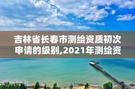 吉林省长春市测绘资质初次申请的级别,2021年测绘资质申报条件