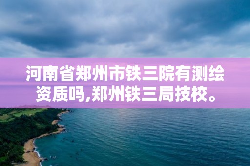 河南省郑州市铁三院有测绘资质吗,郑州铁三局技校。