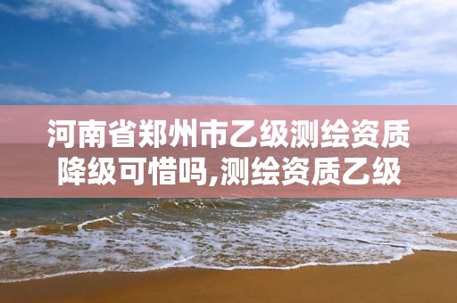 河南省郑州市乙级测绘资质降级可惜吗,测绘资质乙级申请需要什么条件。