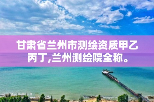 甘肃省兰州市测绘资质甲乙丙丁,兰州测绘院全称。