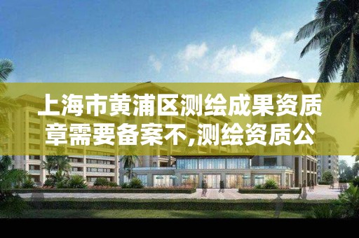 上海市黄浦区测绘成果资质章需要备案不,测绘资质公示后下证需要多久。