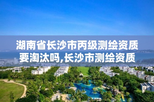 湖南省长沙市丙级测绘资质要淘汰吗,长沙市测绘资质单位名单。