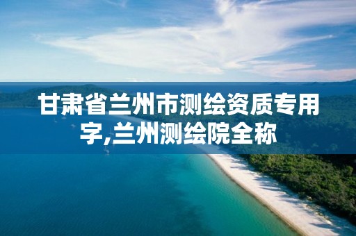 甘肃省兰州市测绘资质专用字,兰州测绘院全称