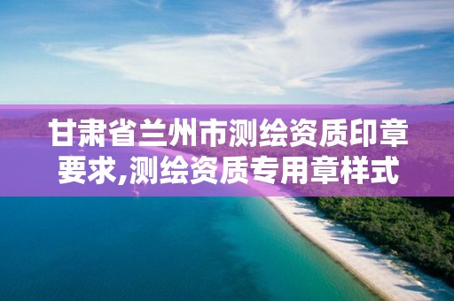 甘肃省兰州市测绘资质印章要求,测绘资质专用章样式