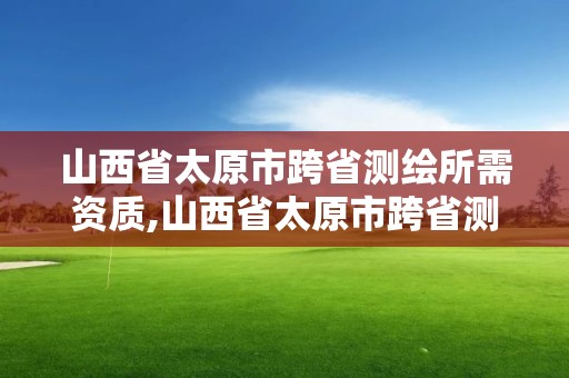 山西省太原市跨省测绘所需资质,山西省太原市跨省测绘所需资质有哪些