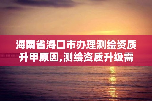 海南省海口市办理测绘资质升甲原因,测绘资质升级需要什么条件