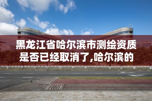 黑龙江省哈尔滨市测绘资质是否已经取消了,哈尔滨的测绘公司有哪些。