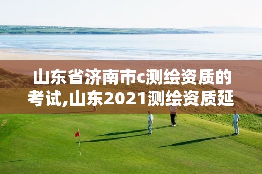 山东省济南市c测绘资质的考试,山东2021测绘资质延期公告