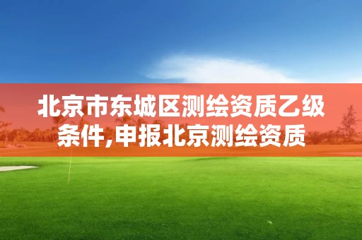 北京市东城区测绘资质乙级条件,申报北京测绘资质