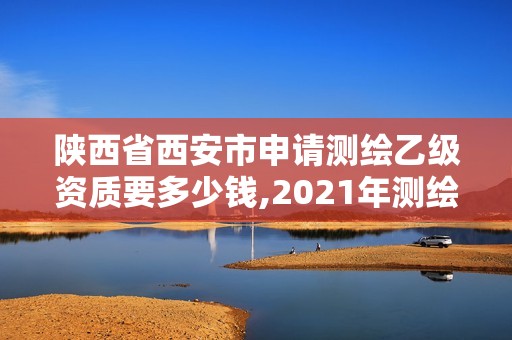 陕西省西安市申请测绘乙级资质要多少钱,2021年测绘乙级资质申报条件。