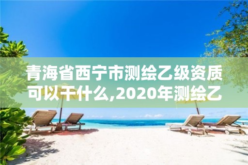 青海省西宁市测绘乙级资质可以干什么,2020年测绘乙级资质申报条件。