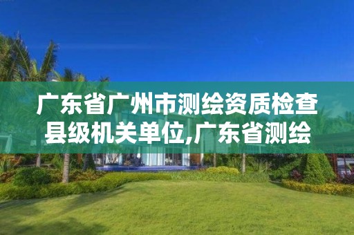 广东省广州市测绘资质检查县级机关单位,广东省测绘资质单位名单。